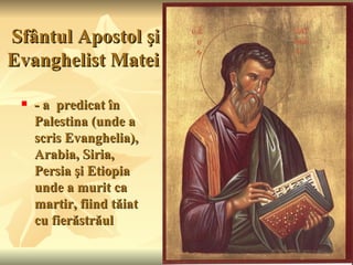 Sfântul Apostol şi
Evanghelist Matei

    - a predicat în
     Palestina (unde a
     scris Evanghelia),
     Arabia, Siria,
     Persia şi Etiopia
     unde a murit ca
     martir, fiind tăiat
     cu fierăstrăul
 