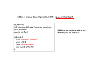 country=US
ctrl_interface=DIR=/var/run/wpa_supplicant
GROUP=netdev
update_config=1
network={
ssid=“nome sua rede wifi"
scan_ssid=1
psk=“senha sua rede"
key_mgmt=WPA-PSK
}
Editar o arquivo de configuração do Wifi wpa_supplicant.conf
Adicionar os dados e alterar as
Informações da sua rede
 