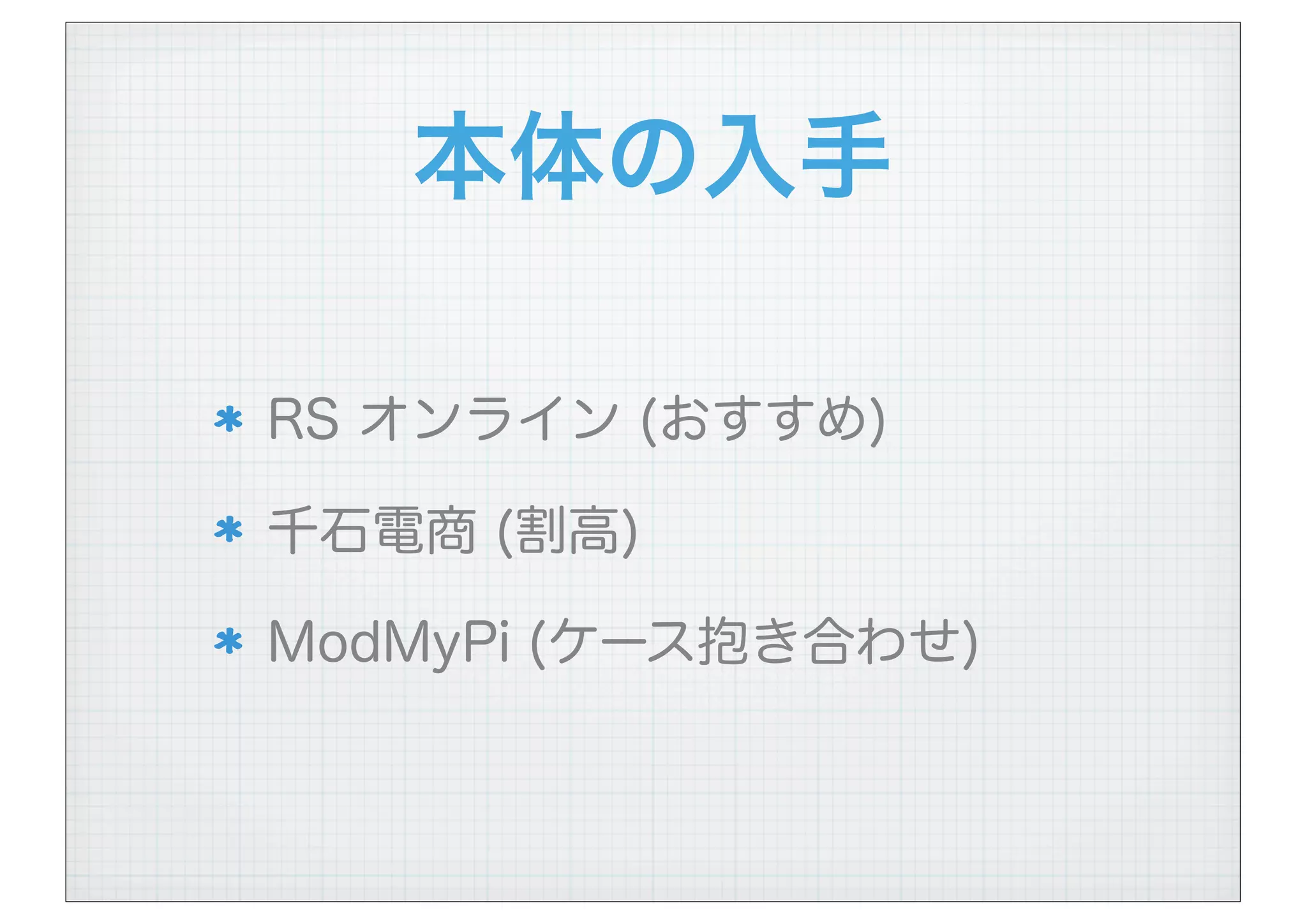 本体の入手
RS オンライン (おすすめ)
千石電商 (割高)
ModMyPi (ケース抱き合わせ)
 
