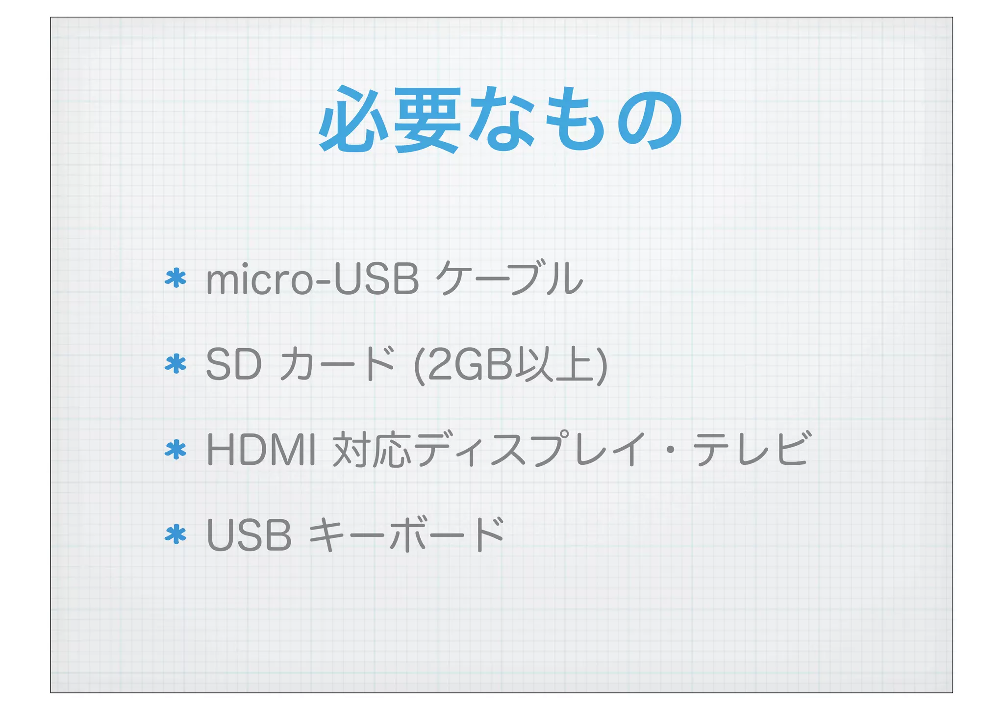 必要なもの
micro-USB ケーブル
SD カード (2GB以上)
HDMI 対応ディスプレイ・テレビ
USB キーボード
 