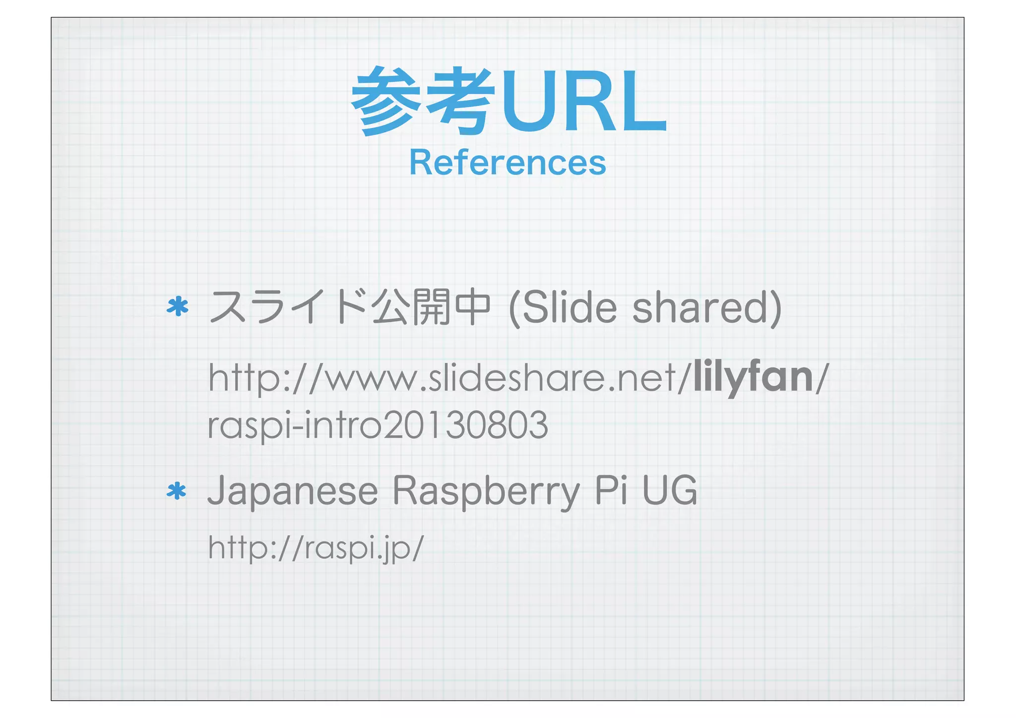 参考URL
References
スライド公開中 (Slide shared)
http://www.slideshare.net/lilyfan/
raspi-intro20130803
Japanese Raspberry Pi UG
http://raspi.jp/
 