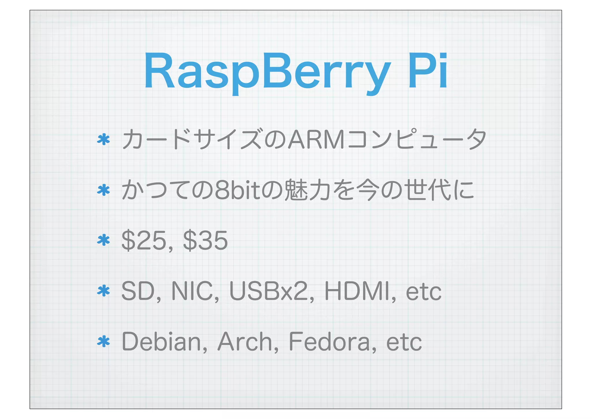RaspBerry Pi
カードサイズのARMコンピュータ
かつての8bitの魅力を今の世代に
$25, $35
SD, NIC, USBx2, HDMI, etc
Debian, Arch, Fedora, etc
 