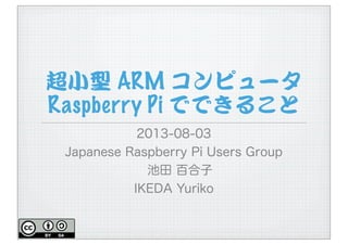 超小型 ARM コンピュータ
Raspberry Pi でできること
2013-08-03
Japanese Raspberry Pi Users Group
池田 百合子
IKEDA Yuriko
 