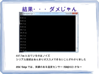 結果・・・ダメじゃん




647.7cm と出ているのはノイズ
シリアル接続はあんまりオススメできないことがわかりました

OSC Tokyo では、実績のある温度センサー (TMP102) かなー
 