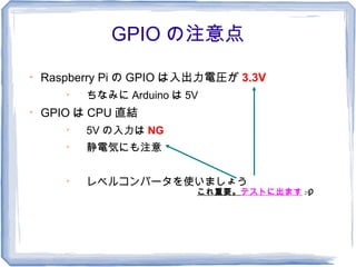 GPIO の注意点

    Raspberry Pi の GPIO は入出力電圧が 3.3V
       
           ちなみに Arduino は 5V

    GPIO は CPU 直結
       
           5V の入力は NG
       
           静電気にも注意

       
           レベルコンバータを使いましょう
                           これ重要。テストに出ます :-P
 