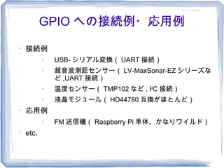GPIO への接続例・応用例

    接続例
           
               USB- シリアル変換（ UART 接続）
           
               超音波測距センサー（ LV-MaxSonar-EZ シリーズな
               ど ,UART 接続）
           
               温度センサー（ TMP102 など , I2C 接続）
           
               液晶モジュール（ HD44780 互換がほとんど）

    応用例
           
               FM 送信機（ Raspberry Pi 単体、かなりワイルド）

    etc.
 