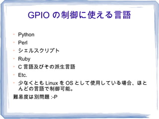 GPIO の制御に使える言語

    Python

    Perl

    シェルスクリプト

    Ruby

    C 言語及びその派生言語

    Etc.

    少なくとも Linux を OS として使用している場合、ほと
    んどの言語で制御可能。
難易度は別問題 :-P
 