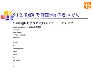 5-1-2. RasPiでRTLinuxのきっかけ
    wiringPiを使ったC,C++でのコーディング
#include <wiringPi.h>　←wiringPiを使う
#include <stdio.h>
#include <stdlib.h>

/* プロトタイプ宣言 */

void loop(void);


int main()
{
int wiringPiSetup();
loop();
exit(0);
}
void loop(){


}
 