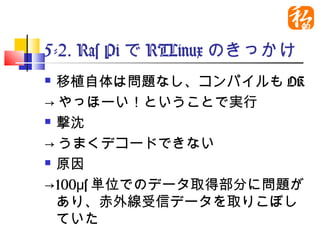 5-2. Ras PiでRTLinuxのきっか
け
 移植自体は問題なし、コンパイルもOK
→やっほーい！ということで実行
 撃沈

→うまくデコードできない
 原因

→100μs単位でのデータ取得部分に問題
  があり、赤外線受信データを取りこぼ
  していた
 