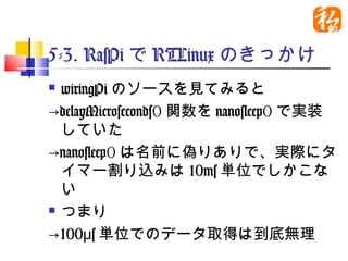 5-3. RasPiでRTLinuxのきっかけ
 wiringPiのソースを見てみると
→delayMicroseconds()関数を
  nanosleep()で実装していた
→nanosleep()は名前に偽りありで、実
  際にタイマー割り込みは10ms単位でし
  かこない
 つまり

→100μs単位でのデータ取得は到底無理
 