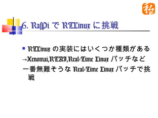 6. RasPiでRTLinuxに挑戦

RTLinuxの実装にはいくつか種類があ
 る
→Xenomai,RTAI,Real-Time Linuxパッ
 チなど
一番無難そうなReal-Time Linuxパッチ
 で挑戦
　
 