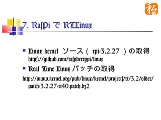 7. RasPiでRTLinux

   Linux kernel ソース（rpi-3.2.27）の
    取得
    https://github.com/raspberrypi/linux
   Real Time Linuxパッチの取得
http://www.kernel.org/pub/linux/kernel/pr
  ojects/rt/3.2/older/patch-3.2.27-
  rt40.patch.bz2
 