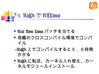 7-1. RasPiでRTLinux

 Real Time Linuxパッチを当てる
 母艦のクロスコンパイル環境でコンパ

  イル
→RasPi上でコンパイルすると５，６時間
  かかる
 RasPiに転送、カーネル入れ替え、カー

  ネルモジュールインストール
 