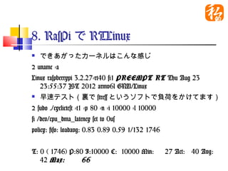 8. RasPiでRTLinux
   できあがったカーネルはこんな感じ
$ uname -a
Linux raspberrypi 3.2.27-rt40 #1 PREEMPT RT Thu
   Aug 23 23:55:37 JST 2012 armv6l GNU/Linux　
   早速テスト（裏でstressというソフトで負荷をかけてま
    す）
$ sudo ./cyclictest -t1 -p 80 -n -i 10000 -l 10000
# /dev/cpu_dma_latency set to 0us
policy: fifo: loadavg: 0.83 0.89 0.59 1/132 1746


T: 0 ( 1746) P:80 I:10000 C: 10000 Min:       27 Act:
  40 Avg: 42 Max:       66
 