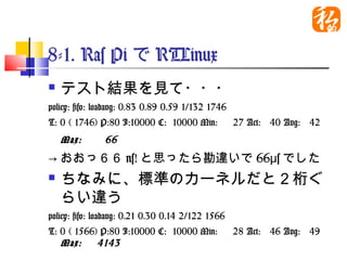 8-1. Ras PiでRTLinux
   テスト結果を見て・・・
policy: fifo: loadavg: 0.83 0.89 0.59 1/132 1746
T: 0 ( 1746) P:80 I:10000 C: 10000 Min:      27 Act:   40
    Avg:   42 Max:   66   　
→おおっ６６ns!と思ったら勘違いで66μsでした
   ちなみに、標準のカーネルだと２桁ぐ
    らい違う
policy: fifo: loadavg: 0.21 0.30 0.14 2/122 1566
T: 0 ( 1566) P:80 I:10000 C: 10000 Min:      28 Act:   46
   Avg: 49 Max: 4143
 
