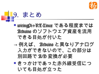 9. まとめ
 wiringPi+RT-Linuxである程度ま
  ではArduinoのソフトウェア資産を
  流用できる目処が付いた
→例えば、Arduinoと異なりアナロ
  グ入力ができないので、この部分
  は別回路でA/D変換が必要
 きっかけであった赤外線受信につ

  いても目処が立った
 