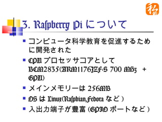 3. Raspberry Piについて
   コンピュータ科学教育を促進するため
    に開発された
   CPUプロセッサコアとして
    BCM2835(ARM1176JZF-S 700 MHz
    ＋GPU)
   メインメモリーは256MB
   OSはLinux(Raspbian,Fedoraなど)
   入出力端子が豊富(GPIOポートなど)
 