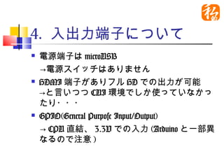 4. 入出力端子について
 電源端子はmicroUSB
　→電源スイッチはありません
 HDMI端子がありフルHDでの出力が可能

  →と言いつつCUI環境でしか使っていなかっ
  たり・・・
 GPIO(General Purpose Input/Output)

　→CPU直結、3.3Vでの入力(Arduinoと一部
  異なるので注意)
 