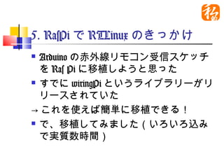 5. RasPiでRTLinuxのきっかけ
 Arduinoの赤外線リモコン受信スケッチ
  をRas Piに移植しようと思った
 すでにwiringPiというライブラリーがリ

  リースされていた
→これを使えば簡単に移植できる！
 で、移植してみました（いろいろ込み

  で実質数時間）
 