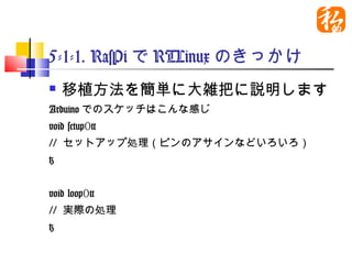 5-1-1. RasPiでRTLinuxのきっかけ
   移植方法を簡単に大雑把に説明します
Arduinoでのスケッチはこんな感じ
void setup(){
// セットアップ処理（ピンのアサインなどいろいろ）
}


void loop(){
// 実際の処理
}
 