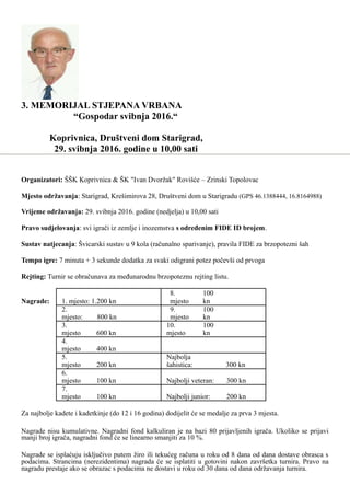 3. MEMORIJAL STJEPANA VRBANA
“Gospodar svibnja 2016.“
Koprivnica, Društveni dom Starigrad,
29. svibnja 2016. godine u 10,00 sati
Organizatori: ŠŠK Koprivnica & ŠK "Ivan Dvoržak" Rovišće – Zrinski Topolovac
Mjesto održavanja: Starigrad, Krešimirova 28, Društveni dom u Starigradu (GPS 46.1388444, 16.8164988)
Vrijeme održavanja: 29. svibnja 2016. godine (nedjelja) u 10,00 sati
Pravo sudjelovanja: svi igrači iz zemlje i inozemstva s određenim FIDE ID brojem.
Sustav natjecanja: Švicarski sustav u 9 kola (računalno sparivanje), pravila FIDE za brzopotezni šah
Tempo igre: 7 minuta + 3 sekunde dodatka za svaki odigrani potez počevši od prvoga
Rejting: Turnir se obračunava za međunarodnu brzopoteznu rejting listu.
Nagrade: 1. mjesto: 1.200 kn
8.
mjesto
100
kn
2.
mjesto: 800 kn
9.
mjesto
100
kn
3.
mjesto 600 kn
10.
mjesto
100
kn
4.
mjesto 400 kn
5.
mjesto 200 kn
Najbolja
šahistica: 300 kn
6.
mjesto 100 kn Najbolji veteran: 300 kn
7.
mjesto 100 kn Najbolji junior: 200 kn
Za najbolje kadete i kadetkinje (do 12 i 16 godina) dodijelit će se medalje za prva 3 mjesta.
Nagrade nisu kumulativne. Nagradni fond kalkuliran je na bazi 80 prijavljenih igrača. Ukoliko se prijavi
manji broj igrača, nagradni fond će se linearno smanjiti za 10 %.
Nagrade se isplaćuju isključivo putem žiro ili tekućeg računa u roku od 8 dana od dana dostave obrasca s
podacima. Strancima (nerezidentima) nagrada će se isplatiti u gotovini nakon završetka turnira. Pravo na
nagradu prestaje ako se obrazac s podacima ne dostavi u roku od 30 dana od dana održavanja turnira.
 