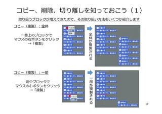 コピー、削除、切り離しを知っておこう（１）
17
取り扱うブロックが増えてきたので、その取り扱い⽅法をいくつか紹介します
⼀番上のブロックで
マウスの右ボタンをクリック
→「複製」
全
体が
複
製
さ
れ
る
コピー（複製）：全体
⼀
部
が
複
製
さ
れ
る
途中ブロックで
マウスの右ボタンをクリック
→「複製」
コピー（複製）：⼀部
 