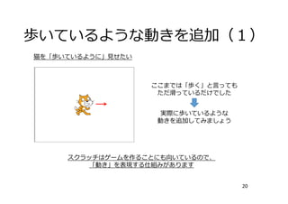 歩いているような動きを追加（１）
20
ここまでは「歩く」と⾔っても
ただ滑っているだけでした
実際に歩いているような
動きを追加してみましょう
スクラッチはゲームを作ることにも向いているので、
「動き」を表現する仕組みがあります
猫を「歩いているように」⾒せたい
 