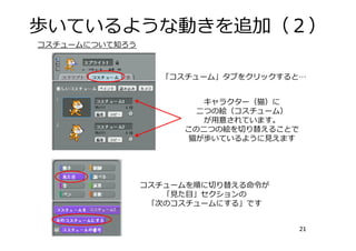 歩いているような動きを追加（２）
21
キャラクター（猫）に
⼆つの絵（コスチューム）
が⽤意されています。
この⼆つの絵を切り替えることで
猫が歩いているように⾒えます
コスチュームを順に切り替える命令が
「⾒た⽬」セクションの
「次のコスチュームにする」です
コスチュームについて知ろう
「コスチューム」タブをクリックすると…
 