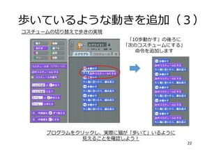 歩いているような動きを追加（３）
22
プログラムをクリックし、実際に猫が「歩いて」いるように
⾒えることを確認しよう！
コスチュームの切り替えで歩きの実現
「10歩動かす」の後ろに
「次のコスチュームにする」
命令を追加します
 