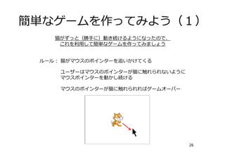 簡単なゲームを作ってみよう（１）
26
猫がずっと（勝⼿に）動き続けるようになったので、
これを利⽤して簡単なゲームを作ってみましょう
ルール： 猫がマウスのポインターを追いかけてくる
ユーザーはマウスのポインターが猫に触れられないように
マウスポインターを動かし続ける
マウスのポインターが猫に触れられればゲームオーバー
 