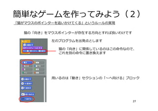 簡単なゲームを作ってみよう（２）
27
「猫がマウスのポインターを追いかけてくる」というルールの実現
左のプログラムを出発点とします
猫の「向き」をマウスポインターが存在する⽅向とすれば良いわけです
猫の「向き」に関係しているのはこの命令なので、
これを別の命令に置き換えます
⽤いるのは「動き」セクションの「〜へ向ける」ブロック
 