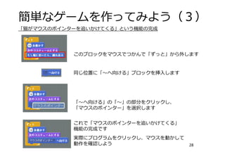簡単なゲームを作ってみよう（３）
28
このブロックをマウスでつかんで「ずっと」から外します
同じ位置に「〜へ向ける」ブロックを挿⼊します
「〜へ向ける」の「〜」の部分をクリックし、
「マウスのポインター」を選択します
これで「マウスのポインターを追いかけてくる」
機能の完成です
実際にプログラムをクリックし、マウスを動かして
動作を確認しよう
「猫がマウスのポインターを追いかけてくる」という機能の完成
 