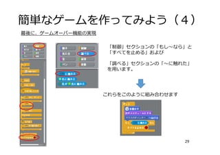 簡単なゲームを作ってみよう（４）
29
最後に、ゲームオーバー機能の実現
「制御」セクションの「もし〜なら」と
「すべてを⽌める」および
「調べる」セクションの「〜に触れた」
を⽤います。
これらをこのように組み合わせます
 
