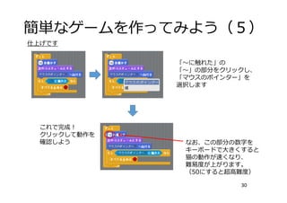 簡単なゲームを作ってみよう（５）
30
「〜に触れた」の
「〜」の部分をクリックし、
「マウスのポインター」を
選択します
これで完成！
クリックして動作を
確認しよう なお、この部分の数字を
キーボードで⼤きくすると
猫の動作が速くなり、
難易度が上がります。
（50にすると超⾼難度）
仕上げです
 