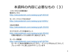 本資料の内容に必要なもの（３）
4
＜キャタピラ式模型編＞
電池ボックス
http://akizukidenshi.com/catalog/g/gP-00310/
モータードライバTA7291P
http://akizukidenshi.com/catalog/g/gI-02001/
10kΩの抵抗
http://akizukidenshi.com/catalog/g/gR-25103/
タミヤのタンク⼯作基本セット
http://akizukidenshi.com/catalog/g/gK-09102/
付属の電池ボックスは使わずに組み⽴てます。
モーター⽤配線
http://akizukidenshi.com/catalog/g/gP-06756/
モーターに⻑めの配線をはんだづけし、ピンヘッダをはんだづけして
ブレッドボードに差し込みやすくしています
 