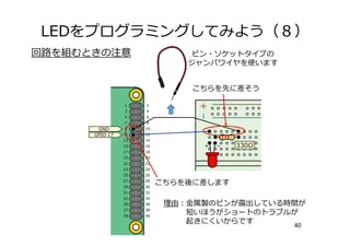 LEDをプログラミングしてみよう（８）
40
回路を組むときの注意 ピン・ソケットタイプの
ジャンパワイヤを使います
こちらを先に差そう
こちらを後に差します
理由：⾦属製のピンが露出している時間が
短いほうがショートのトラブルが
起きにくいからです
 
