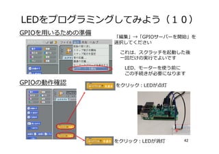 LEDをプログラミングしてみよう（１０）
42
GPIOを⽤いるための準備
「編集」→「GPIOサーバーを開始」を
選択してください
これは、スクラッチを起動した後
⼀回だけの実⾏でよいです
GPIOの動作確認 をクリック：LEDが点灯
をクリック：LEDが消灯
LED、モーターを使う前に
この⼿続きが必要になります
 