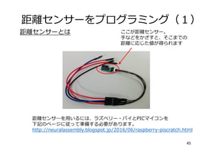 距離センサーをプログラミング（１）
45
ここが距離センサー。
⼿などをかざすと、そこまでの
距離に応じた値が得られます
距離センサーとは
距離センサ―を⽤いるには、ラズベリー・パイとPICマイコンを
下記のページに従って準備する必要があります。
http://neuralassembly.blogspot.jp/2016/06/raspberry-piscratch.html
 