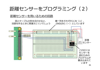 距離センサーをプログラミング（２）
46
距離センサーを⽤いるための回路
横⼀列をそれぞれ3.3V（+）、
GND(0V)（－）としています
図とケーブルの⾊を合わせると、
回路を作るときに間違えにくいでしょう
距離
センサー
このICには
センサーを
読むための
プログラムが
書き込まれて
います
 