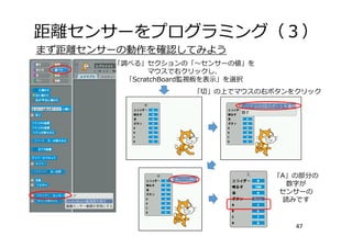 距離センサーをプログラミング（３）
47
まず距離センサーの動作を確認してみよう
「調べる」セクションの「〜センサーの値」を
マウスで右クリックし、
「ScratchBoard監視板を表⽰」を選択
「切」の上でマウスの右ボタンをクリック
「A」の部分の
数字が
センサーの
読みです
 