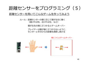 距離センサーをプログラミング（５）
49
距離センサーを⽤いてこんなゲームを作ってみよう
ルール：距離センサーの値に応じて猫が左右に動く
（遠ければ右、近ければ左、など）
猫が左右の端にぶつかるとゲームオーバー
プレイヤーは猫が端にぶつからないように、
センサーと⼿のひらの距離を調節し続ける
端につくとゲームオーバー
 