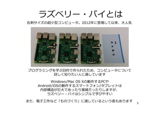 ラズベリー・パイとは
5
名刺サイズの超⼩型コンピュータ。2012年に登場して以来、⼤⼈気
プログラミングを学ぶ⽬的で作られたため、コンピュータについて
学びたい⼈に適しています
Windows/Mac OS XやAndroid/iOSは巨⼤であったり、
内部構造が複雑だったりしますが、
ラズベリー・パイはシンプルで学びやすい
また、電⼦⼯作など「ものづくり」に適しているという⾯もあります
 