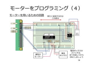 モーターをプログラミング（４）
58
モーターを⽤いるための回路
電池
ボックス
模型の
モーター
新たに追加するのは
この部分
電池ボックスの
スイッチは、
全て完成してから
ONにしましょう
 