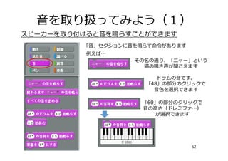 ⾳を取り扱ってみよう（１）
62
スピーカーを取り付けると⾳を鳴らすことができます
「⾳」セクションに⾳を鳴らす命令があります
例えば…
その名の通り、「ニャー」という
猫の鳴き声が聞こえます
ドラムの⾳です。
「48」の部分のクリックで
⾳⾊を選択できます
「60」の部分のクリックで
⾳の⾼さ（ドレミファ…）
が選択できます
 