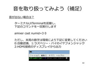 ⾳を取り扱ってみよう（補⾜）
63
⾳が出ない場合は？
ターミナルLXTerminalを起動し、
下記のコマンドを⼀回実⾏します
amixer cset numid=3 0
ただし、末尾の数字は環境により下記に変更してください
0:⾃動認識、1:ラズベリー・パイのイヤフォンジャック
2:HDMI接続のディスプレイから出⼒
 