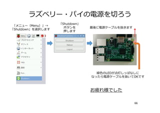 ラズベリー・パイの電源を切ろう
66
「メニュー（Menu）」→
「Shutdown」を選択します
「Shutdown」
ボタンを
押します
最後に電源ケーブルを抜きます
緑⾊のLEDが点灯しっぱなしに
なったら電源ケーブルを抜いてOKです
お疲れ様でした
 
