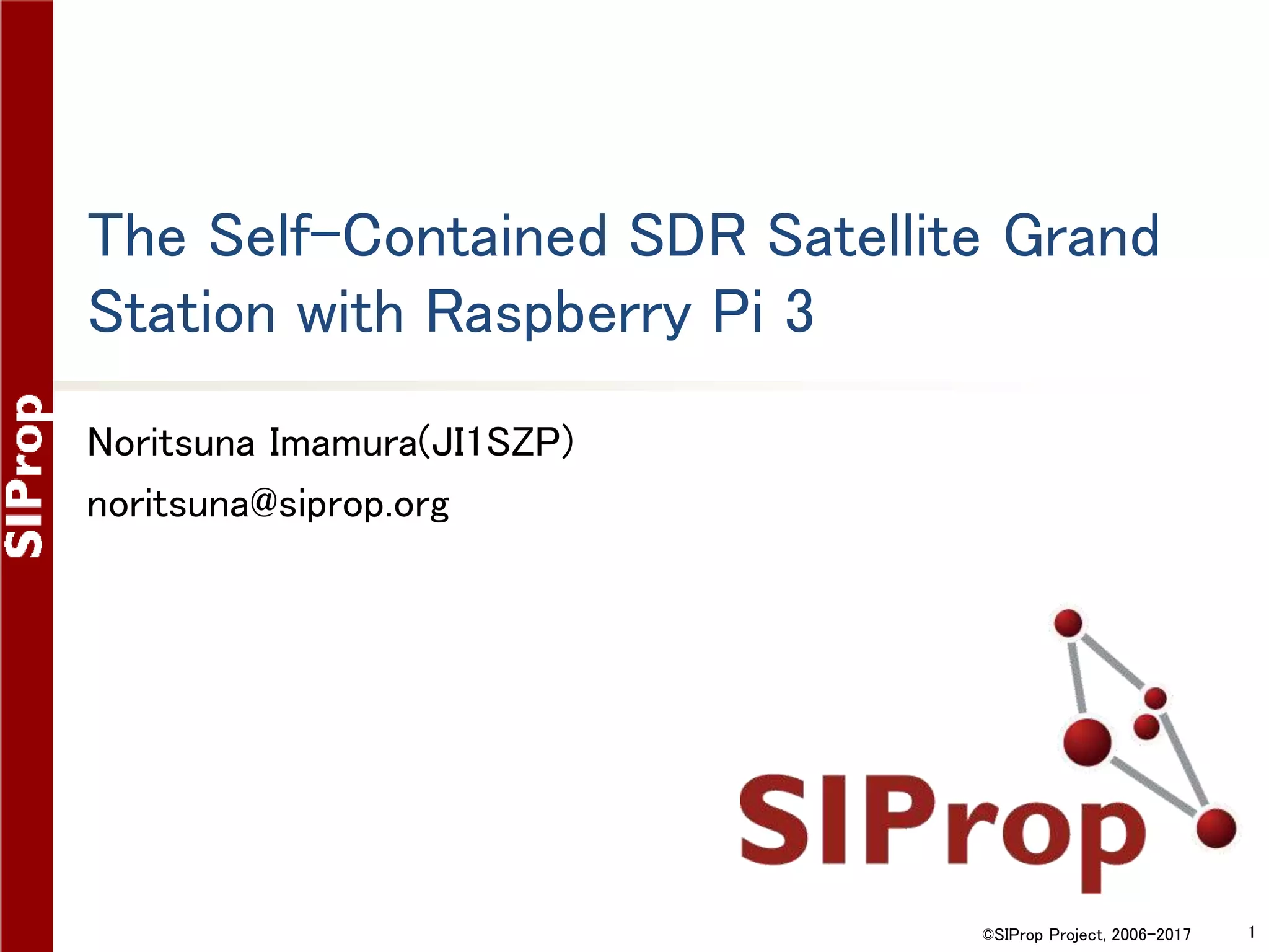 ©SIProp Project, 2006-2017 1
The Self-Contained SDR Satellite Grand
Station with Raspberry Pi 3
Noritsuna Imamura(JI1SZP)
noritsuna@siprop.org
 
