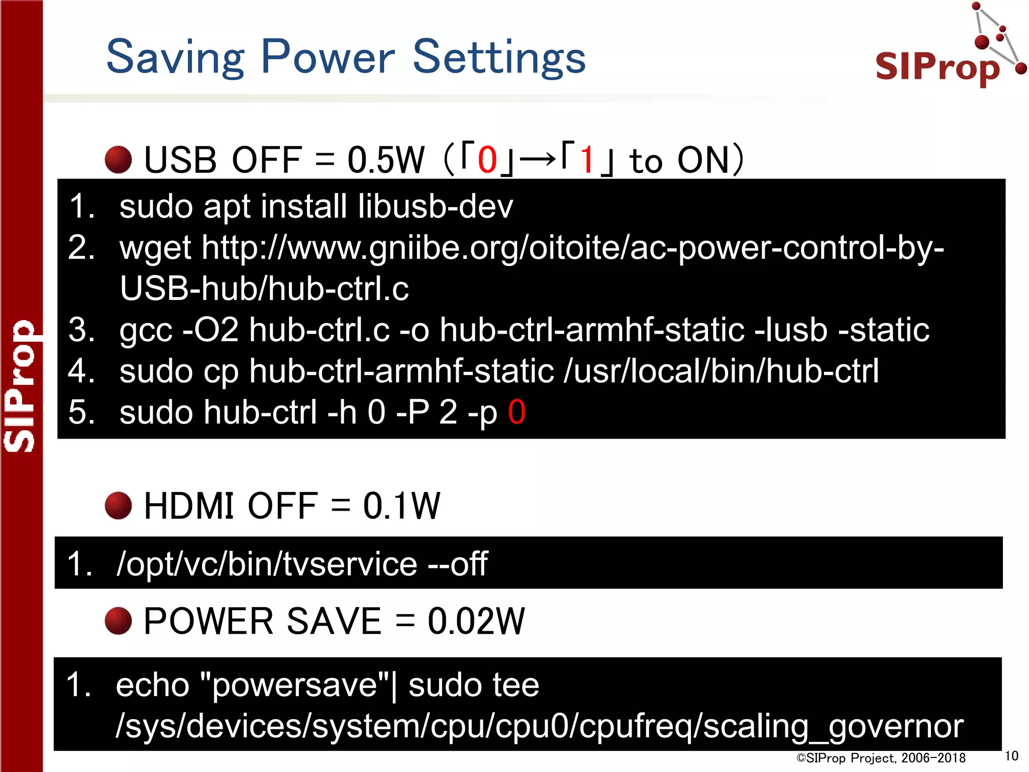 ©SIProp Project, 2006-2018 10
Saving Power Settings
USB OFF = 0.5W （「0」→「1」 to ON）
HDMI OFF = 0.1W
POWER SAVE = 0.02W
1. sudo apt install libusb-dev
2. wget http://www.gniibe.org/oitoite/ac-power-control-by-
USB-hub/hub-ctrl.c
3. gcc -O2 hub-ctrl.c -o hub-ctrl-armhf-static -lusb -static
4. sudo cp hub-ctrl-armhf-static /usr/local/bin/hub-ctrl
5. sudo hub-ctrl -h 0 -P 2 -p 0
1. /opt/vc/bin/tvservice --off
1. echo "powersave"| sudo tee
/sys/devices/system/cpu/cpu0/cpufreq/scaling_governor
 