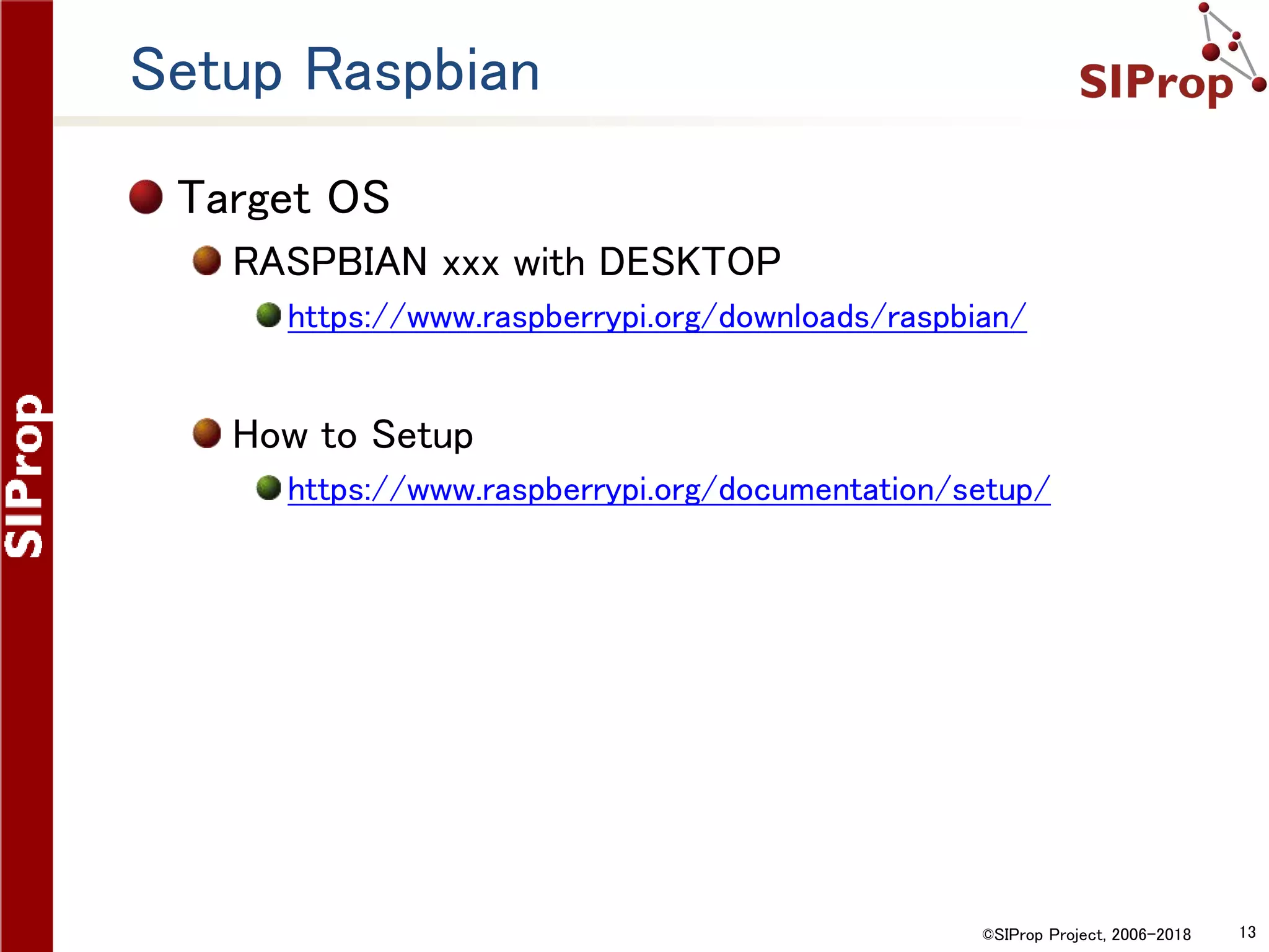 ©SIProp Project, 2006-2018 13
Setup Raspbian
Target OS
RASPBIAN xxx with DESKTOP
https://www.raspberrypi.org/downloads/raspbian/
How to Setup
https://www.raspberrypi.org/documentation/setup/
 