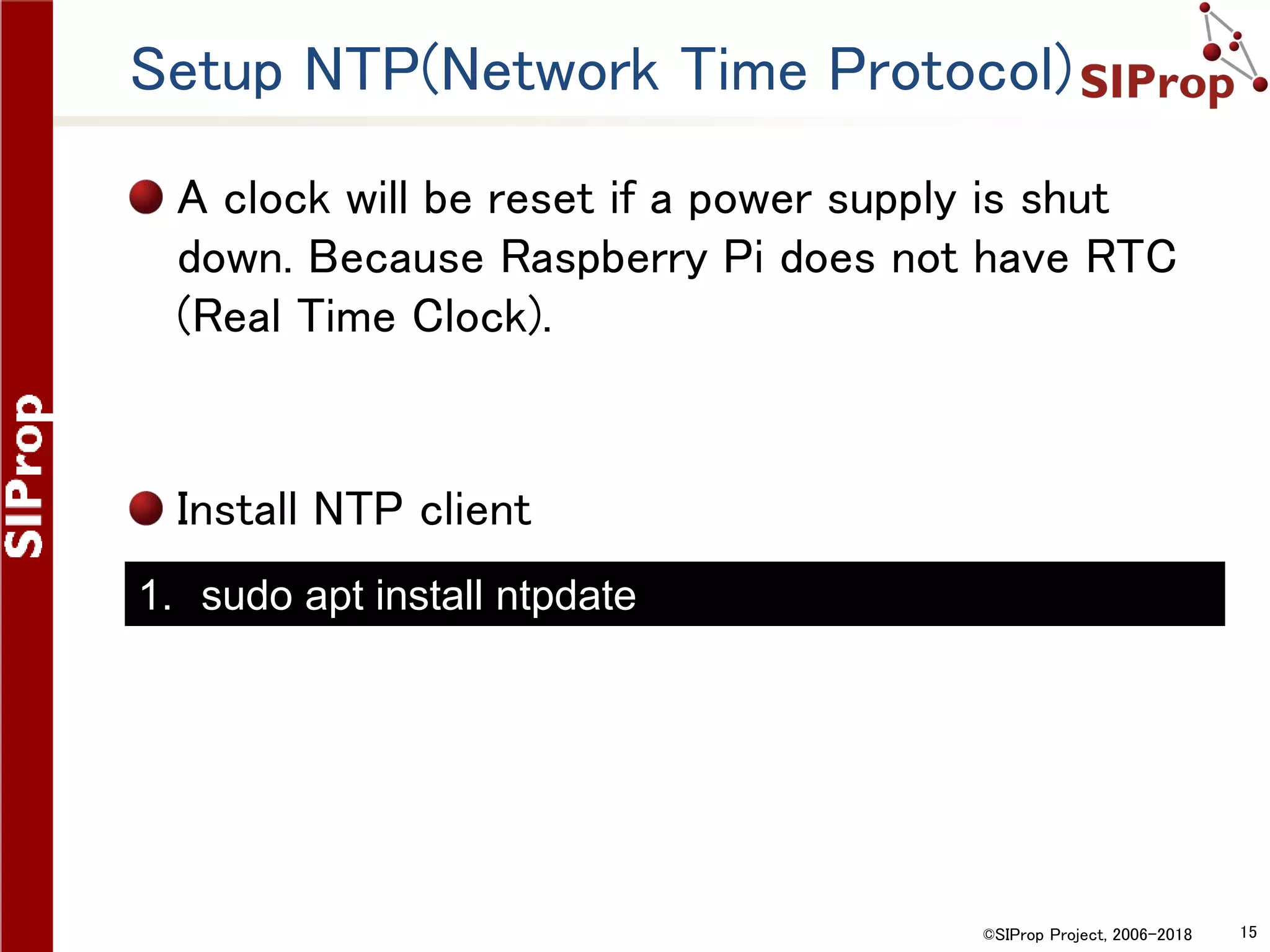 ©SIProp Project, 2006-2018 15
Setup NTP(Network Time Protocol)
A clock will be reset if a power supply is shut
down. Because Raspberry Pi does not have RTC
(Real Time Clock).
Install NTP client
1. sudo apt install ntpdate
 